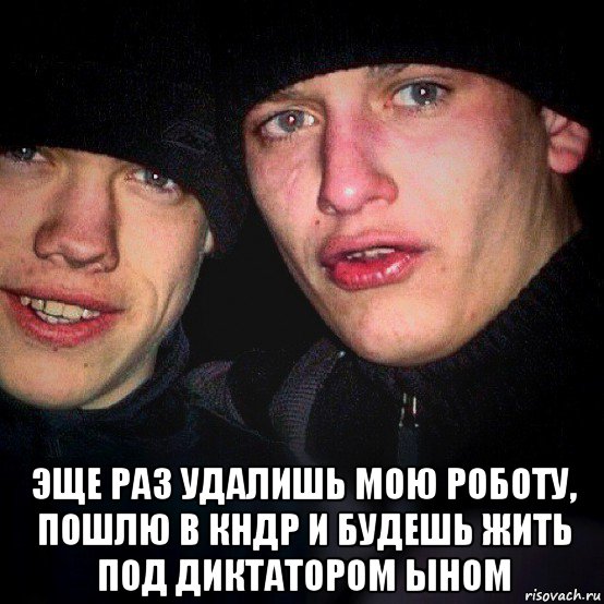  эще раз удалишь мою роботу, пошлю в кндр и будешь жить под диктатором ыном