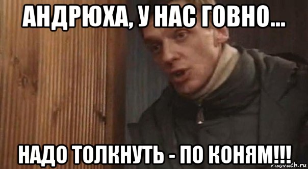 андрюха, у нас говно... надо толкнуть - по коням!!!
