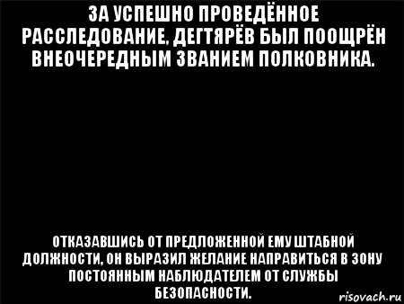 за успешно проведённое расследование, дегтярёв был поощрён внеочередным званием полковника. отказавшись от предложенной ему штабной должности, он выразил желание направиться в зону постоянным наблюдателем от службы безопасности.