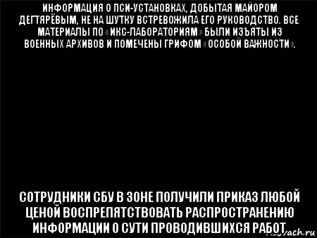 информация о пси-установках, добытая майором дегтярёвым, не на шутку встревожила его руководство. все материалы по «икс-лабораториям» были изъяты из военных архивов и помечены грифом «особой важности». сотрудники сбу в зоне получили приказ любой ценой воспрепятствовать распространению информации о сути проводившихся работ, Мем Черный фон