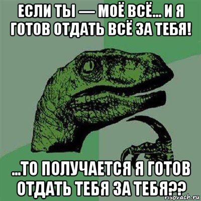 если ты — моё всё... и я готов отдать всё за тебя! ...то получается я готов отдать тебя за тебя??, Мем Филосораптор