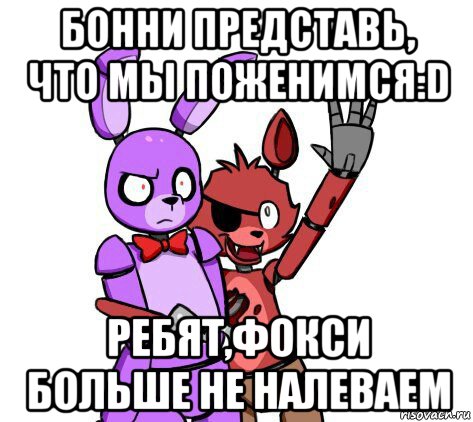 бонни представь, что мы поженимся:d ребят,фокси больше не налеваем