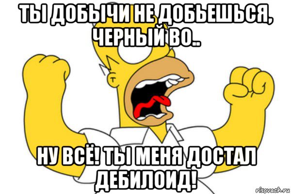 ты добычи не добьешься, черный во.. ну всё! ты меня достал дебилоид!