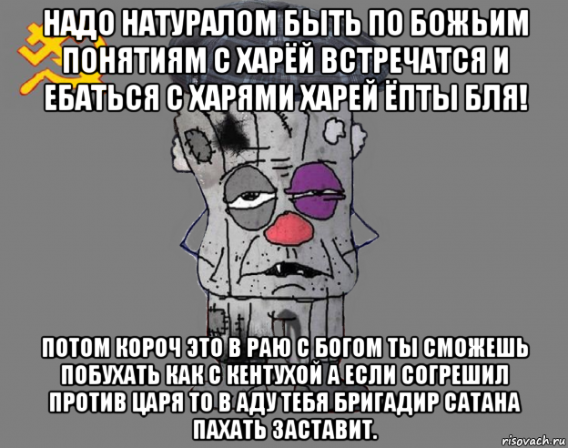 надо натуралом быть по божьим понятиям с харёй встречатся и ебаться с харями харей ёпты бля! потом короч это в раю с богом ты сможешь побухать как с кентухой а если согрешил против царя то в аду тебя бригадир сатана пахать заставит.