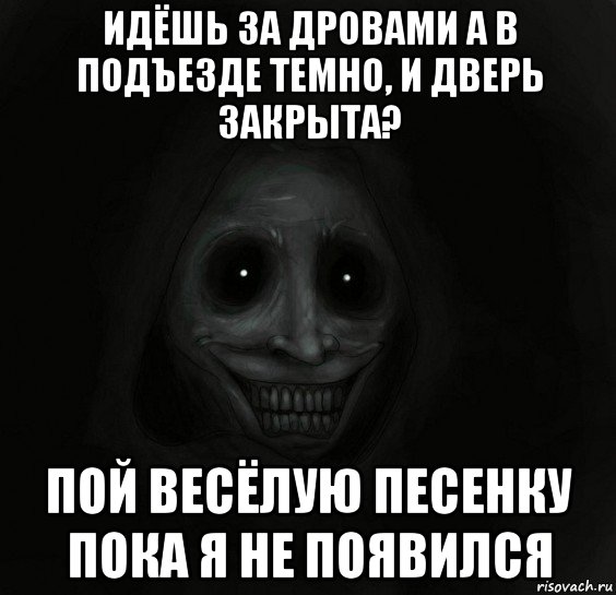 идёшь за дровами а в подъезде темно, и дверь закрыта? пой весёлую песенку пока я не появился