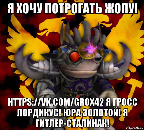 я хочу потрогать жопу! https://vk.com/grox42 я гросс лордикус! юра золотой! я гитлер-сталинак!