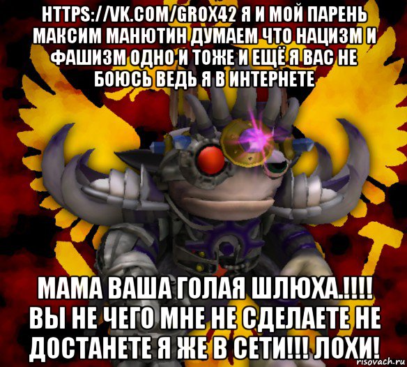 https://vk.com/grox42 я и мой парень максим манютин думаем что нацизм и фашизм одно и тоже и ещё я вас не боюсь ведь я в интернете мама ваша голая шлюха.!!!! вы не чего мне не сделаете не достанете я же в сети!!! лохи!