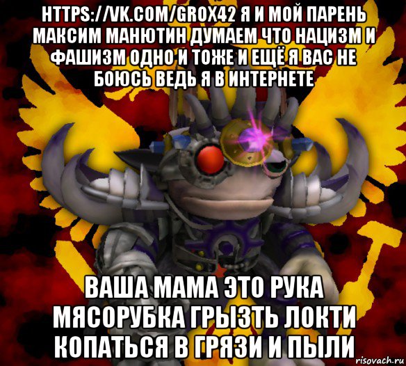 https://vk.com/grox42 я и мой парень максим манютин думаем что нацизм и фашизм одно и тоже и ещё я вас не боюсь ведь я в интернете ваша мама это рука мясорубка грызть локти копаться в грязи и пыли