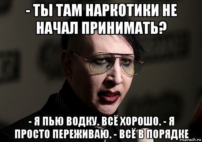 - ты там наркотики не начал принимать? - я пью водку. всё хорошо. - я просто переживаю. - всё в порядке