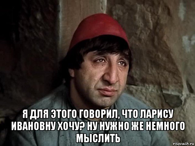  я для этого говорил, что ларису ивановну хочу? ну нужно же немного мыслить, Мем Мкртчян