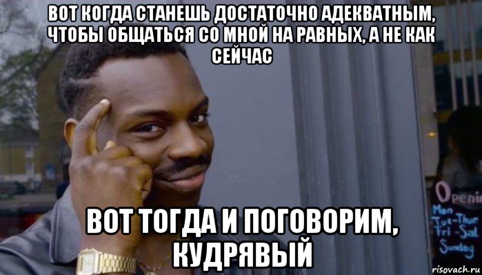 вот когда станешь достаточно адекватным, чтобы общаться со мной на равных, а не как сейчас вот тогда и поговорим, кудрявый