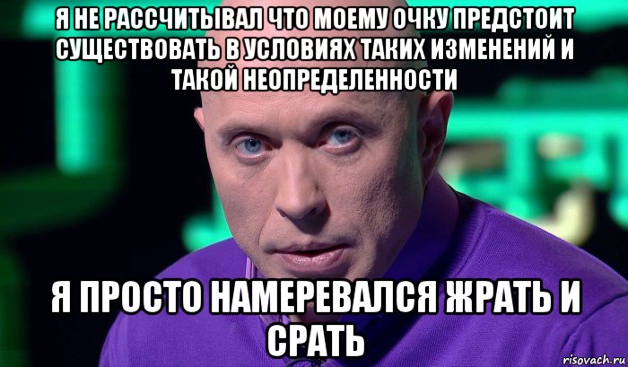 я не рассчитывал что моему очку предстоит существовать в условиях таких изменений и такой неопределенности я просто намеревался жрать и срать