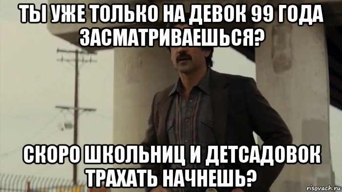 ты уже только на девок 99 года засматриваешься? скоро школьниц и детсадовок трахать начнешь?