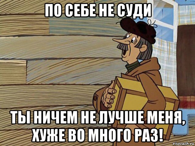 по себе не суди ты ничем не лучше меня, хуже во много раз!