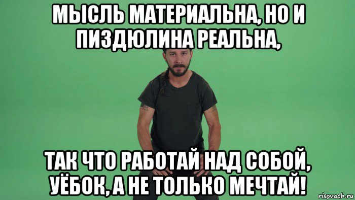 мысль материальна, но и пиздюлина реальна, так что работай над собой, уёбок, а не только мечтай!