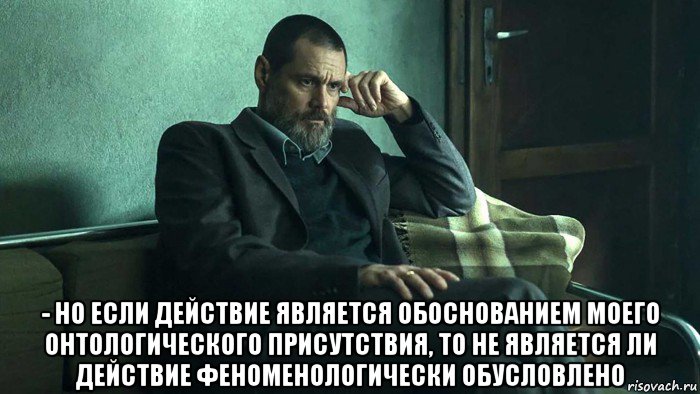  - но если действие является обоснованием моего онтологического присутствия, то не является ли действие феноменологически обусловлено, Мем Тупой