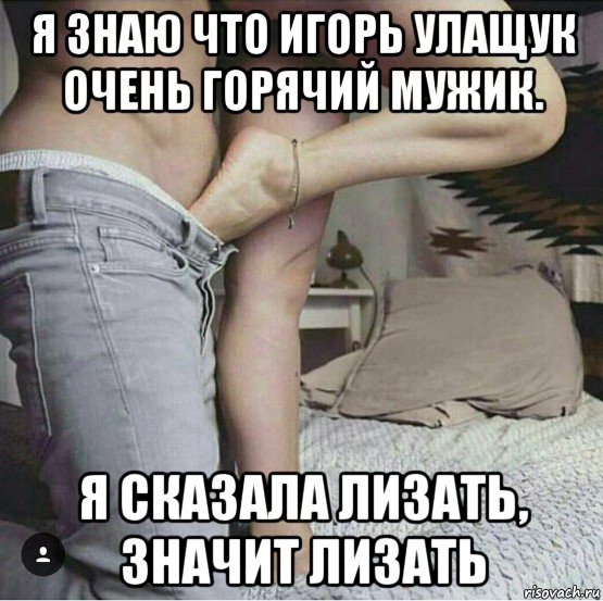 я знаю что игорь улащук очень горячий мужик. я сказала лизать, значит лизать, Мем В БРЮКИ