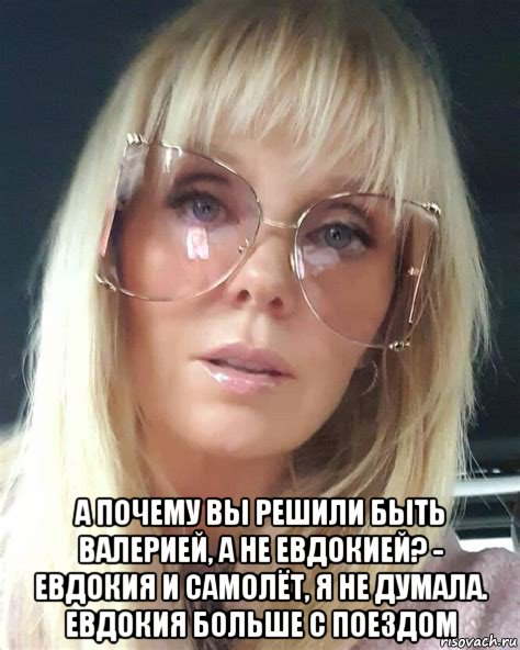  а почему вы решили быть валерией, а не евдокией? - евдокия и самолёт, я не думала. евдокия больше с поездом, Мем Валерия