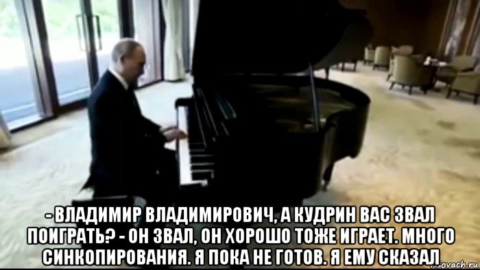  - владимир владимирович, а кудрин вас звал поиграть? - он звал, он хорошо тоже играет. много синкопирования. я пока не готов. я ему сказал, Мем Владимир Путин