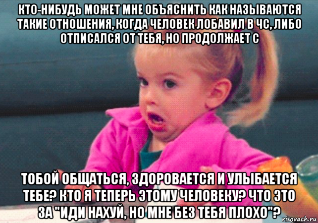 кто-нибудь может мне объяснить как называются такие отношения, когда человек лобавил в чс, либо отписался от тебя, но продолжает с тобой общаться, здоровается и улыбается тебе? кто я теперь этому человеку? что это за "иди нахуй, но мне без тебя плохо"?