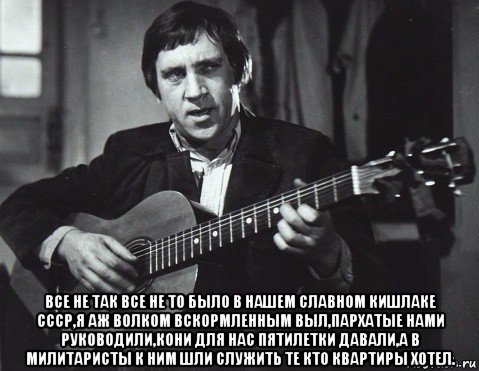  все не так все не то было в нашем славном кишлаке ссср,я аж волком вскормленным выл,пархатые нами руководили,кони для нас пятилетки давали,а в милитаристы к ним шли служить те кто квартиры хотел., Мем Высоцкий