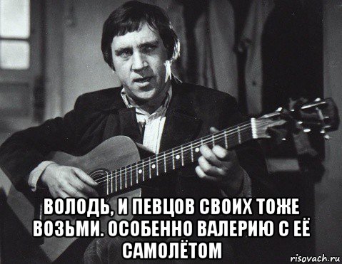  володь, и певцов своих тоже возьми. особенно валерию с её самолётом, Мем Высоцкий