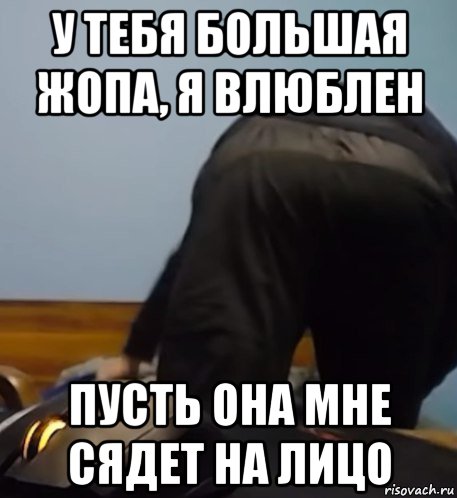 у тебя большая жопа, я влюблен пусть она мне сядет на лицо, Мем Zhopa oapicga