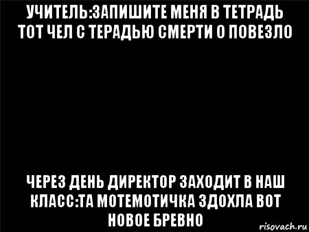 учитель:запишите меня в тетрадь тот чел с терадью смерти о повезло через день директор заходит в наш класс:та мотемотичка здохла вот новое бревно, Мем Черный фон