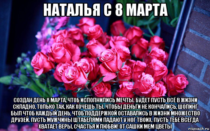 наталья с 8 марта создан день 8 марта, чтоб исполнились мечты. будет пусть всё в жизни складно, только так, как хочешь ты. чтобы деньги не кончались, шопинг был чтоб каждый день, чтоб поддержкой оставались в жизни множество друзей. пусть мужчины штабелями падают у ног твоих. пусть тебе всегда хватает веры, счастья и любви! от сашки мем цветы