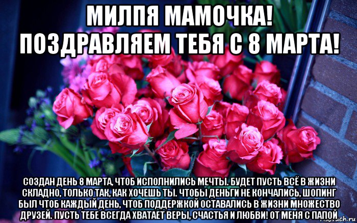 милпя мамочка! поздравляем тебя с 8 марта! создан день 8 марта, чтоб исполнились мечты. будет пусть всё в жизни складно, только так, как хочешь ты. чтобы деньги не кончались, шопинг был чтоб каждый день, чтоб поддержкой оставались в жизни множество друзей. пусть тебе всегда хватает веры, счастья и любви! от меня с папой