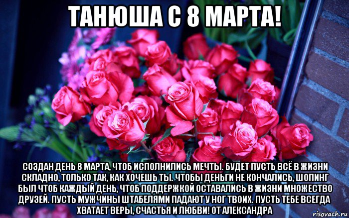 танюша с 8 марта! создан день 8 марта, чтоб исполнились мечты. будет пусть всё в жизни складно, только так, как хочешь ты. чтобы деньги не кончались, шопинг был чтоб каждый день, чтоб поддержкой оставались в жизни множество друзей. пусть мужчины штабелями падают у ног твоих. пусть тебе всегда хватает веры, счастья и любви! от александра