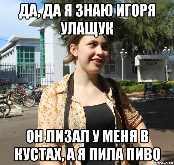да, да я знаю игоря улащук он лизал у меня в кустах, а я пила пиво, Мем дщд