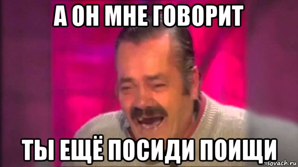 а он мне говорит ты ещё посиди поищи