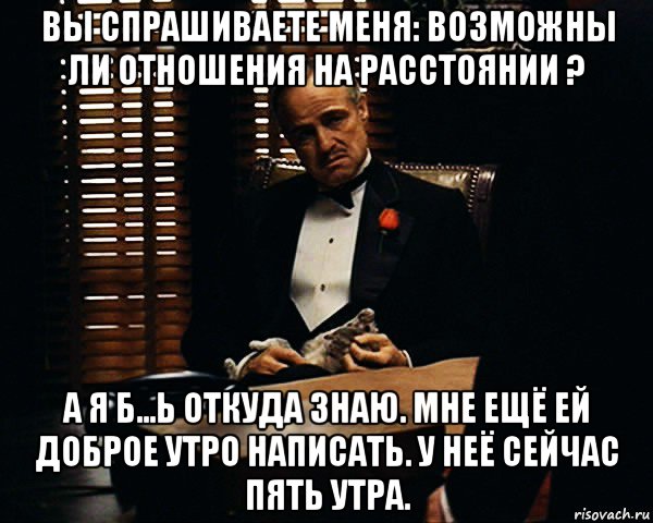 вы спрашиваете меня: возможны ли отношения на расстоянии ? а я б...ь откуда знаю. мне ещё ей доброе утро написать. у неё сейчас пять утра.