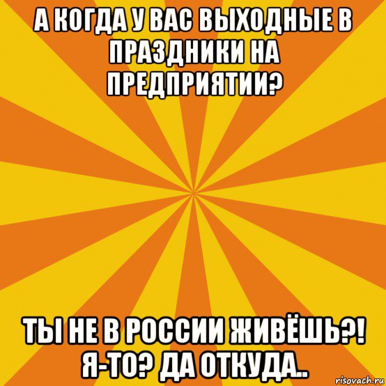 а когда у вас выходные в праздники на предприятии? ты не в россии живёшь?! я-то? да откуда..