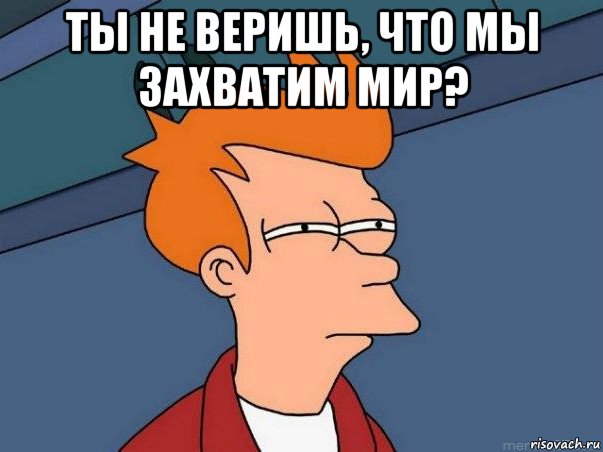 ты не веришь, что мы захватим мир? 