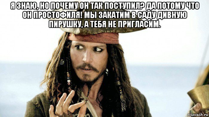 я знаю, но почему он так поступил? да потому что он простофиля! мы закатим в саду дивную пирушку, а тебя не пригласим. , Мем Капитан