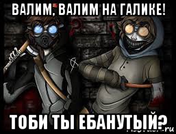 валим, валим на галике! тоби ты ебанутый?