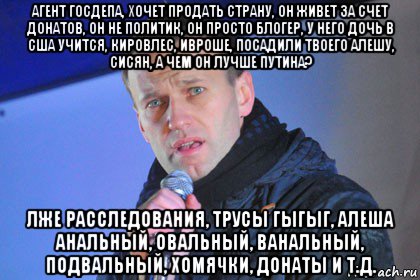 агент госдепа, хочет продать страну, он живет за счет донатов, он не политик, он просто блогер, у него дочь в сша учится, кировлес, ивроше, посадили твоего алешу, сисян, а чем он лучше путина? лже расследования, трусы гыгыг, алеша анальный, овальный, ванальный, подвальный, хомячки, донаты и т.д.