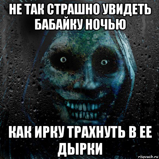 не так страшно увидеть бабайку ночью как ирку трахнуть в ее дырки