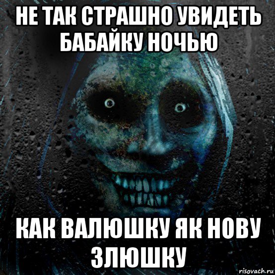 не так страшно увидеть бабайку ночью как валюшку як нову злюшку
