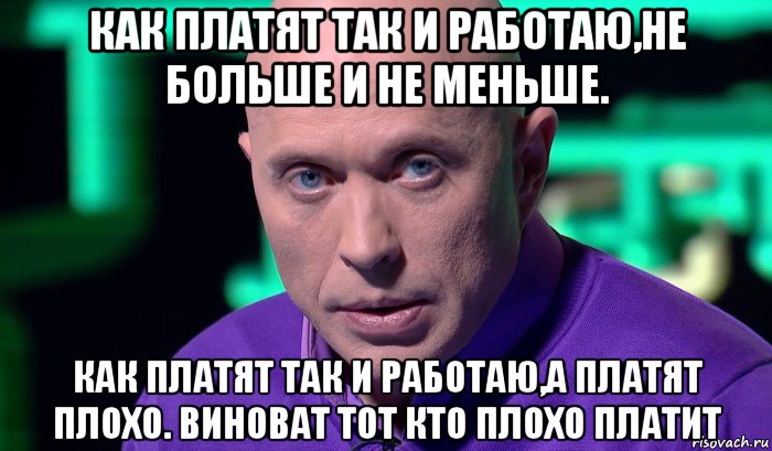 как платят так и работаю,не больше и не меньше. как платят так и работаю,а платят плохо. виноват тот кто плохо платит