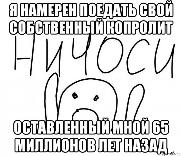 я намерен поедать свой собственный копролит оставленный мной 65 миллионов лет назад, Мем  Ничоси