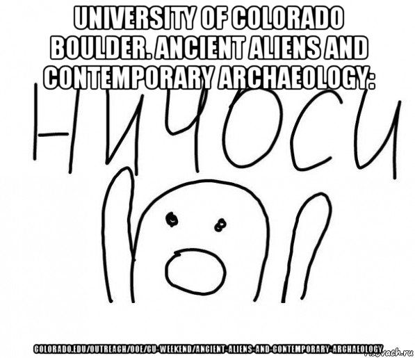 university of colorado boulder. ancient aliens and contemporary archaeology: colorado.edu/outreach/ooe/cu-weekend/ancient-aliens-and-contemporary-archaeology, Мем  Ничоси