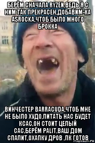 берём сначала ryzen,ведь я с ним так прекрасен,добавим-ка asrockа,чтоб было много брокка винчестер barracuda,чтоб мне не было худо,питать нас будет ксас,он стоит целый сас,берём palit,ваш дом спалит,охапку дров ,пк готов