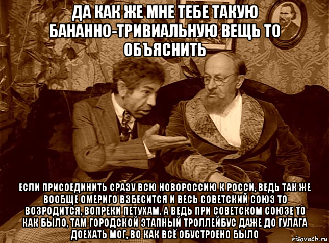 да как же мне тебе такую бананно-тривиальную вещь то объяснить если присоединить сразу всю новороссию к росси, ведь так же вообще омериго взбесится и весь советский союз то возродится, вопреки петухам. а ведь при советском союзе то как было, там городской этапный троллейбус даже до гулага доехать мог, во как всё обустроено было, Мем ШАРИКОВ И ФИЛИППЫЧ