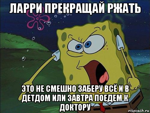 ларри прекращай ржать это не смешно заберу всё и в детдом или завтра поедем к доктору