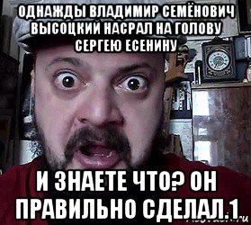 однажды владимир семёнович высоцкий насрал на голову сергею есенину и знаете что? он правильно сделал.1