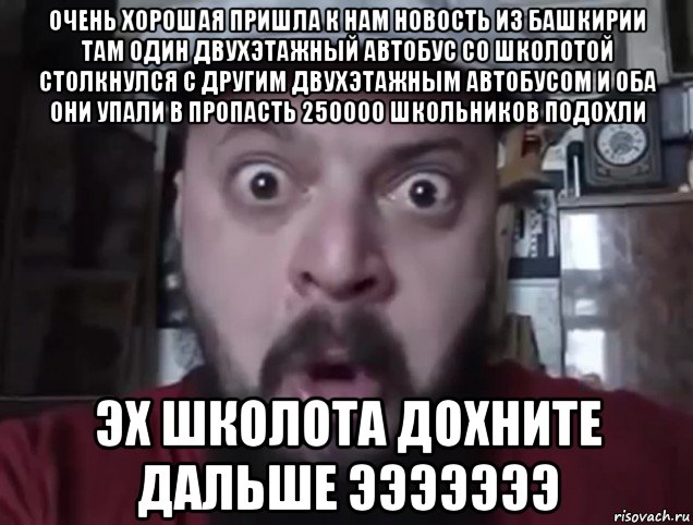 очень хорошая пришла к нам новость из башкирии там один двухэтажный автобус со школотой столкнулся с другим двухэтажным автобусом и оба они упали в пропасть 250000 школьников подохли эх школота дохните дальше эээээээ
