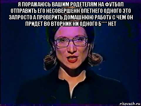 я поражаюсь вашим родетелям на футбол отправить его несовершенн олетнего одного это запросто а проверить домашнюю работу с чем он придет во вторник ни одного б**** нет 